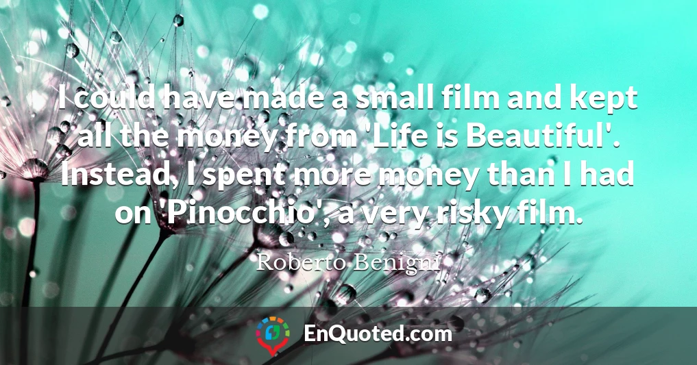 I could have made a small film and kept all the money from 'Life is Beautiful'. Instead, I spent more money than I had on 'Pinocchio', a very risky film.