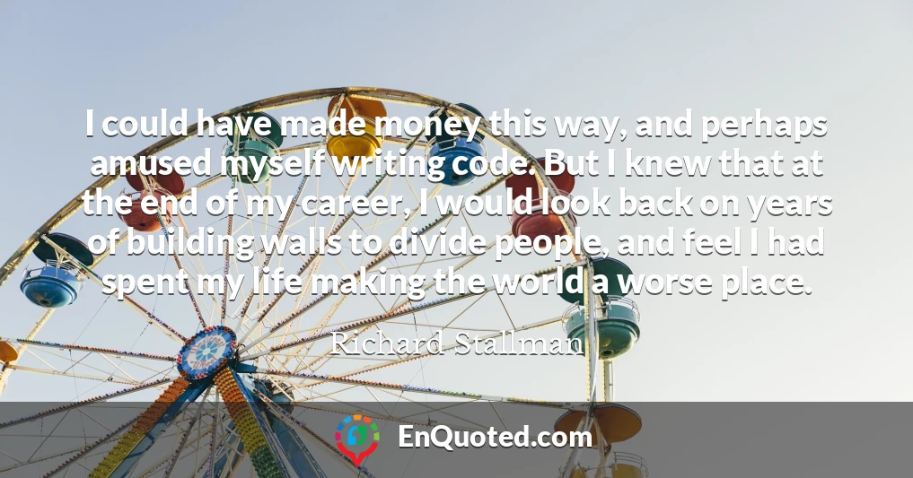 I could have made money this way, and perhaps amused myself writing code. But I knew that at the end of my career, I would look back on years of building walls to divide people, and feel I had spent my life making the world a worse place.