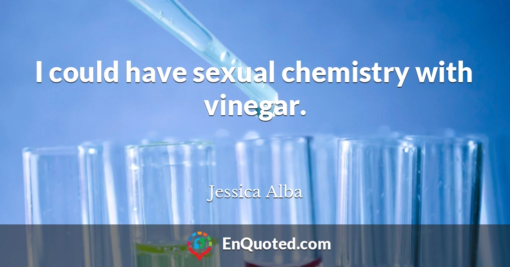 I could have sexual chemistry with vinegar.