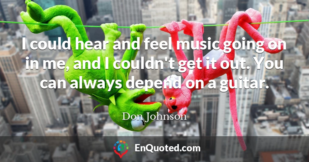 I could hear and feel music going on in me, and I couldn't get it out. You can always depend on a guitar.