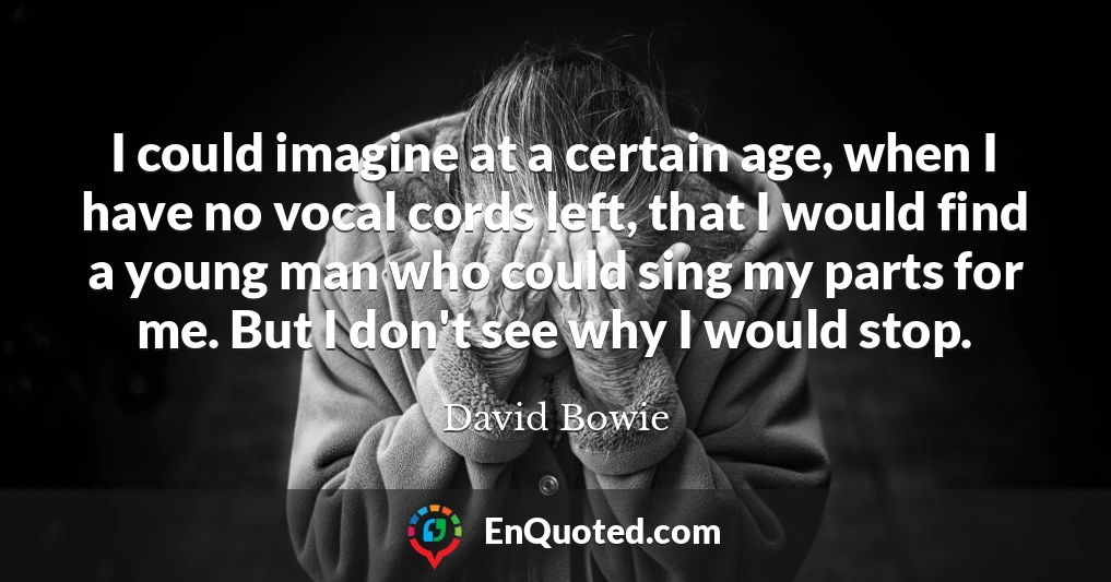 I could imagine at a certain age, when I have no vocal cords left, that I would find a young man who could sing my parts for me. But I don't see why I would stop.