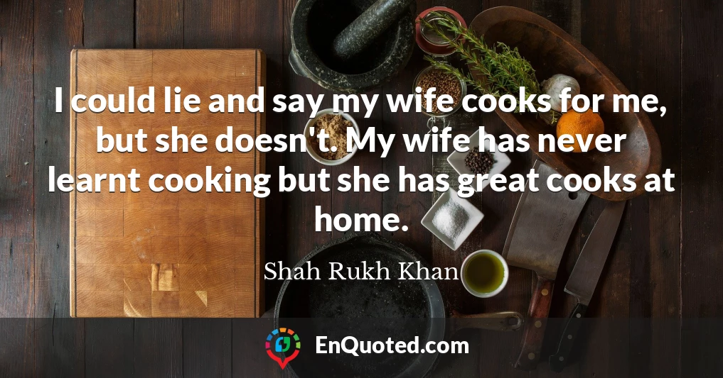 I could lie and say my wife cooks for me, but she doesn't. My wife has never learnt cooking but she has great cooks at home.