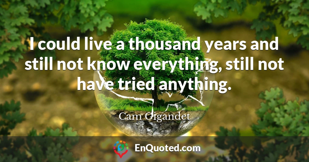 I could live a thousand years and still not know everything, still not have tried anything.