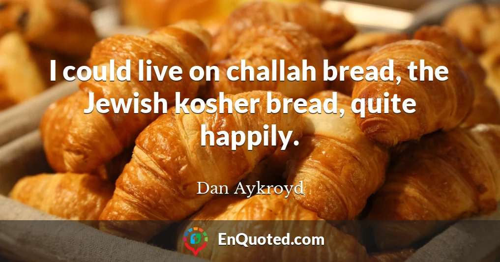 I could live on challah bread, the Jewish kosher bread, quite happily.