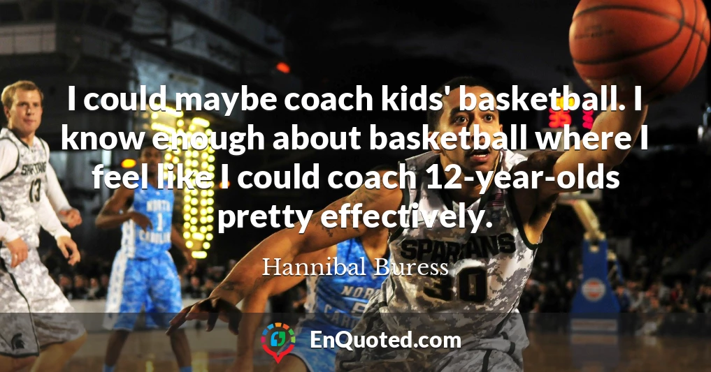 I could maybe coach kids' basketball. I know enough about basketball where I feel like I could coach 12-year-olds pretty effectively.