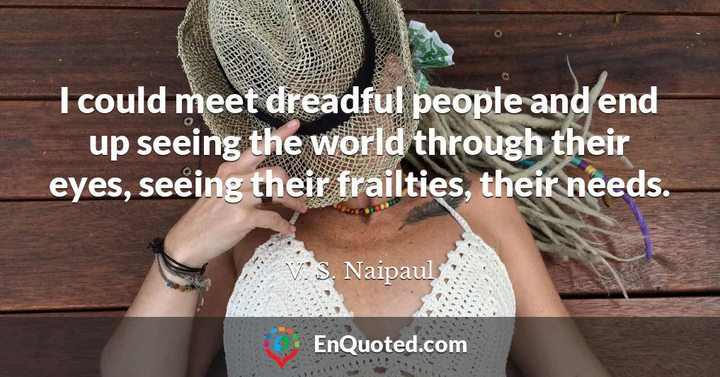 I could meet dreadful people and end up seeing the world through their eyes, seeing their frailties, their needs.