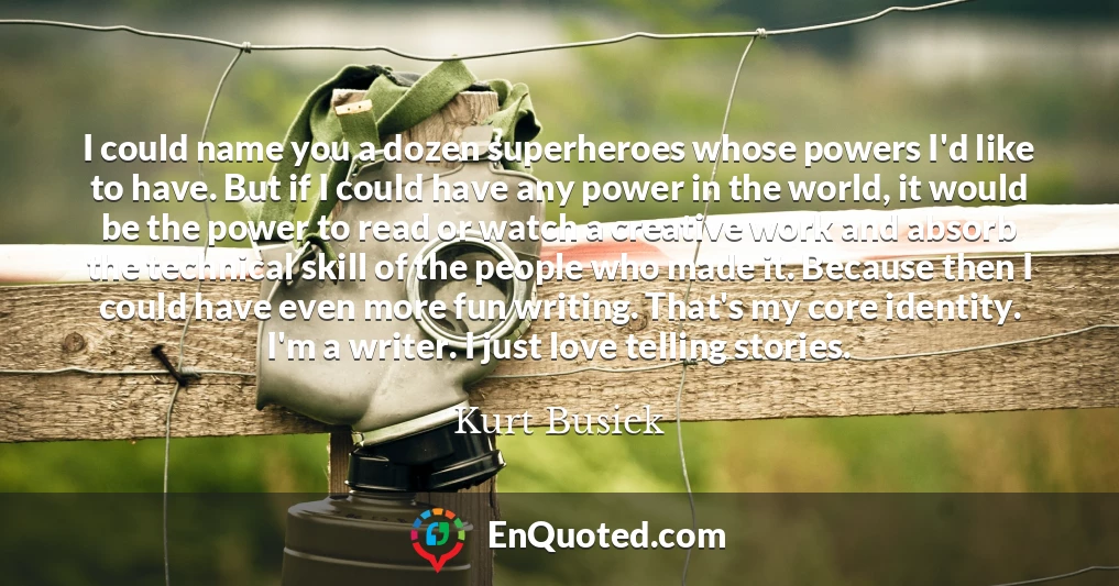 I could name you a dozen superheroes whose powers I'd like to have. But if I could have any power in the world, it would be the power to read or watch a creative work and absorb the technical skill of the people who made it. Because then I could have even more fun writing. That's my core identity. I'm a writer. I just love telling stories.
