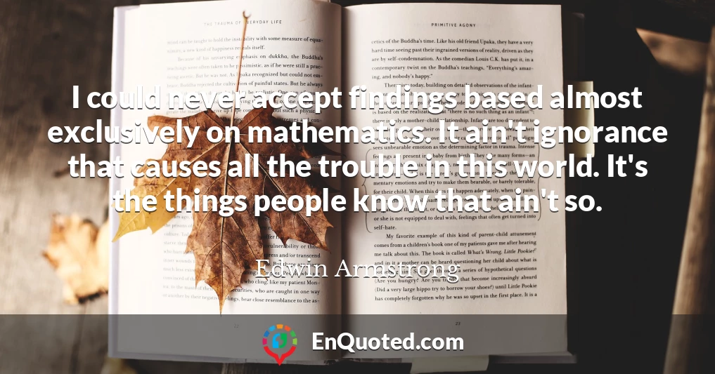 I could never accept findings based almost exclusively on mathematics. It ain't ignorance that causes all the trouble in this world. It's the things people know that ain't so.