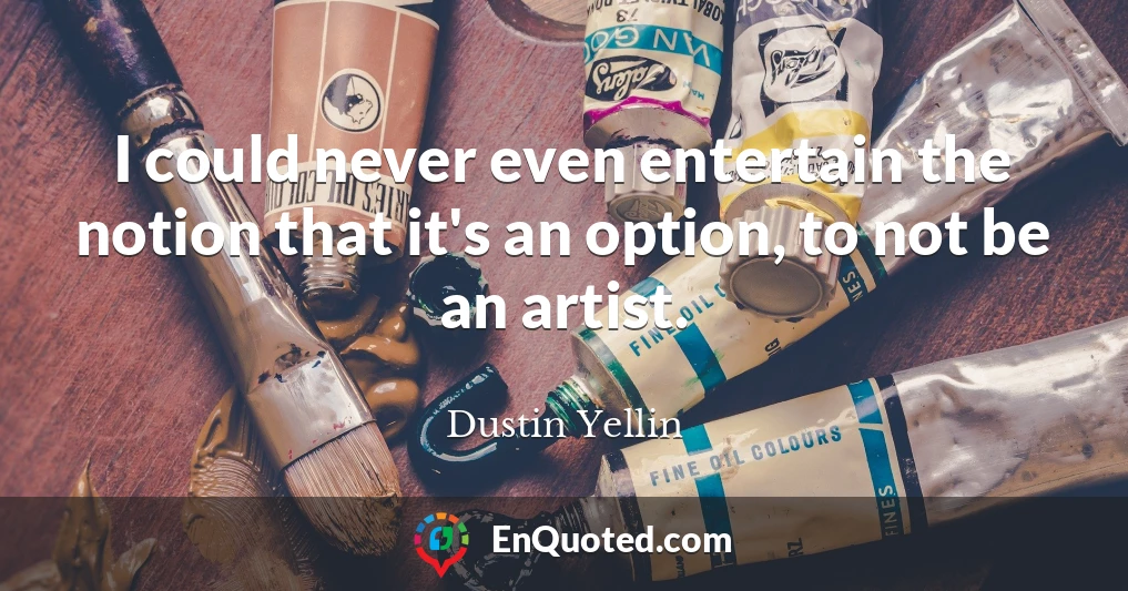 I could never even entertain the notion that it's an option, to not be an artist.