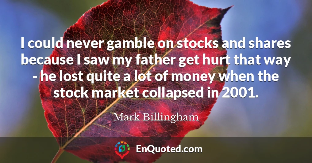 I could never gamble on stocks and shares because I saw my father get hurt that way - he lost quite a lot of money when the stock market collapsed in 2001.