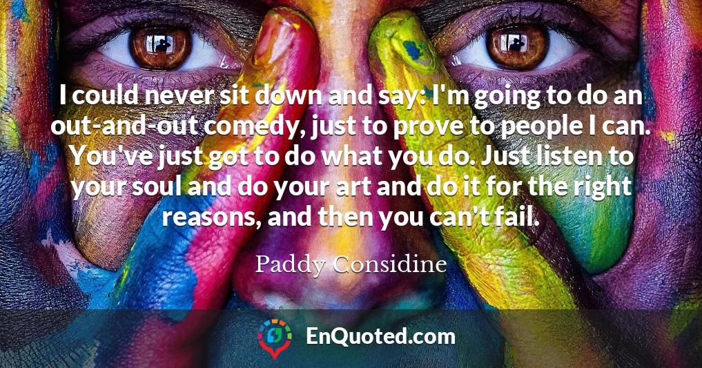 I could never sit down and say: I'm going to do an out-and-out comedy, just to prove to people I can. You've just got to do what you do. Just listen to your soul and do your art and do it for the right reasons, and then you can't fail.