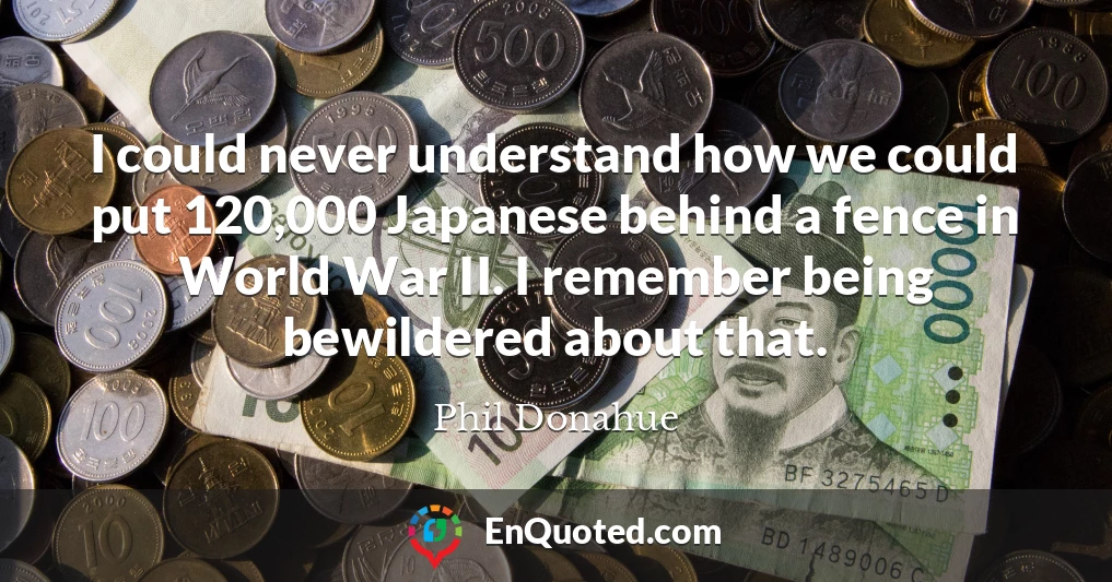 I could never understand how we could put 120,000 Japanese behind a fence in World War II. I remember being bewildered about that.