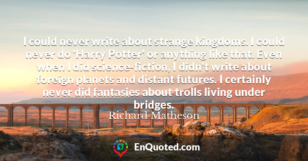 I could never write about strange kingdoms. I could never do 'Harry Potter' or anything like that. Even when I did science-fiction, I didn't write about foreign planets and distant futures. I certainly never did fantasies about trolls living under bridges.