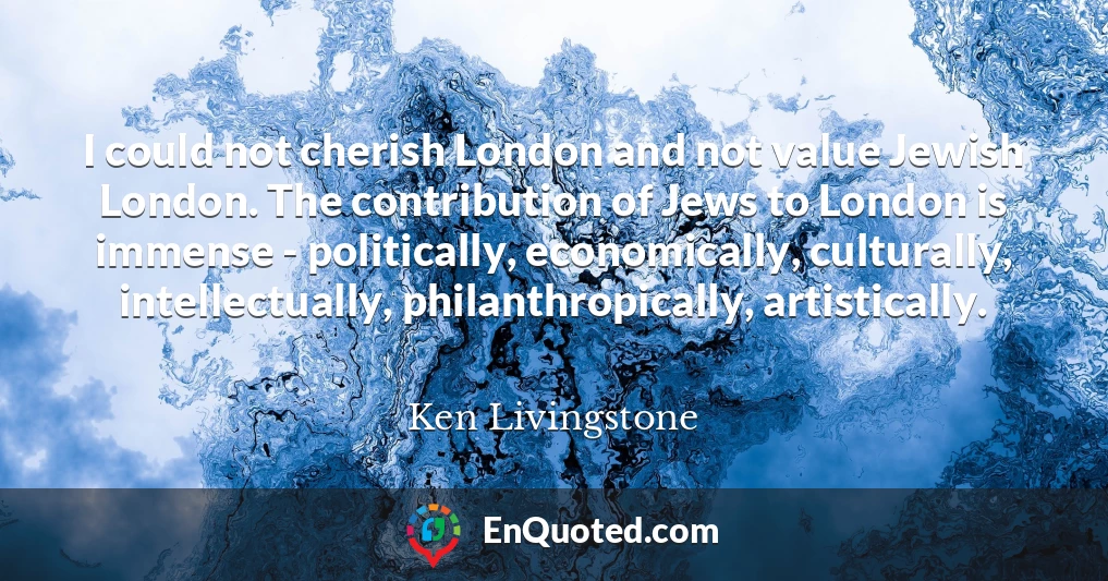 I could not cherish London and not value Jewish London. The contribution of Jews to London is immense - politically, economically, culturally, intellectually, philanthropically, artistically.
