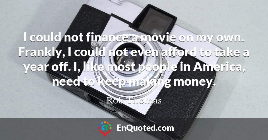 I could not finance a movie on my own. Frankly, I could not even afford to take a year off. I, like most people in America, need to keep making money.