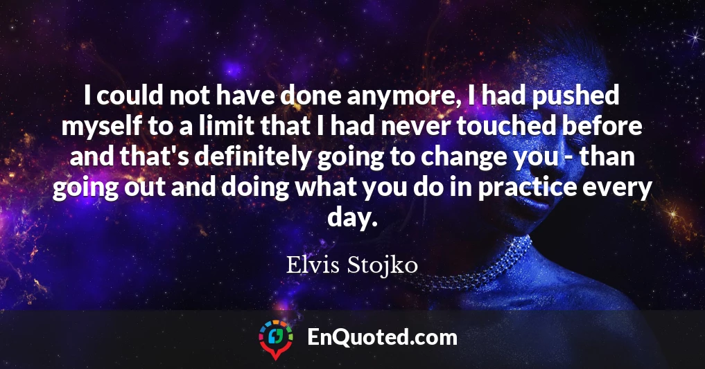 I could not have done anymore, I had pushed myself to a limit that I had never touched before and that's definitely going to change you - than going out and doing what you do in practice every day.