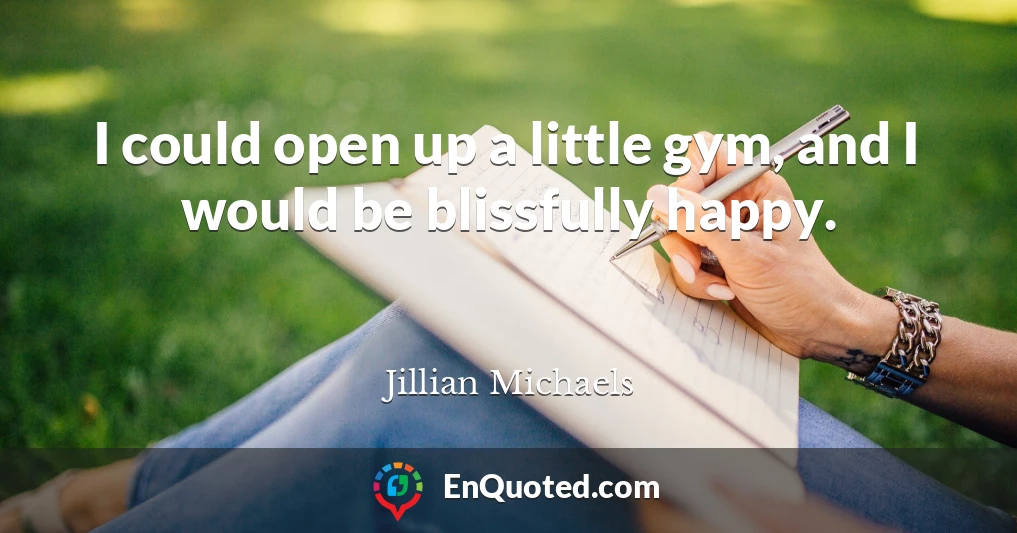 I could open up a little gym, and I would be blissfully happy.