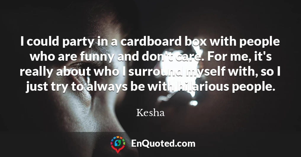I could party in a cardboard box with people who are funny and don't care. For me, it's really about who I surround myself with, so I just try to always be with hilarious people.