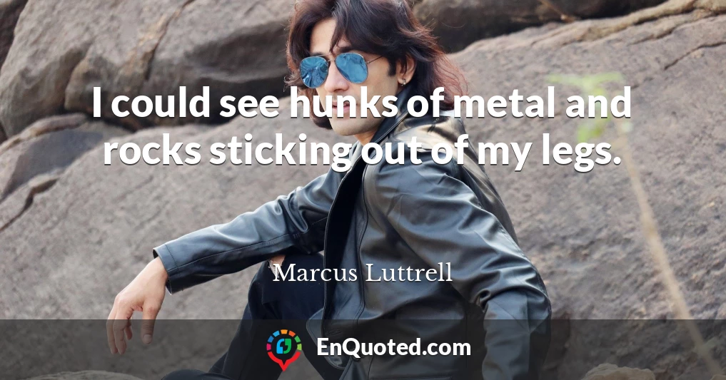 I could see hunks of metal and rocks sticking out of my legs.