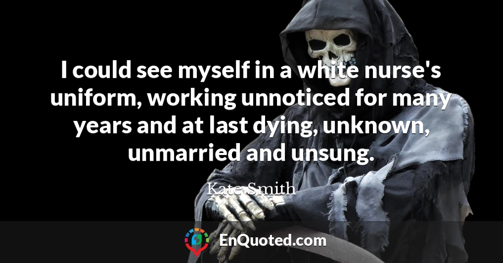 I could see myself in a white nurse's uniform, working unnoticed for many years and at last dying, unknown, unmarried and unsung.
