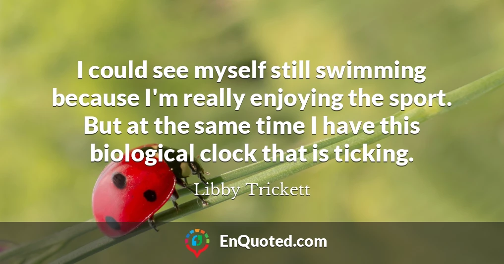 I could see myself still swimming because I'm really enjoying the sport. But at the same time I have this biological clock that is ticking.