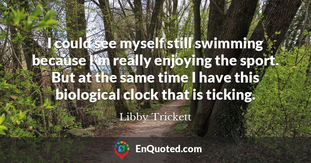 I could see myself still swimming because I'm really enjoying the sport. But at the same time I have this biological clock that is ticking.