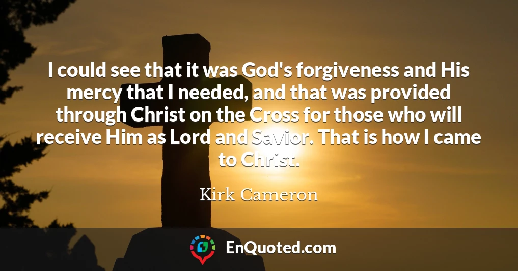 I could see that it was God's forgiveness and His mercy that I needed, and that was provided through Christ on the Cross for those who will receive Him as Lord and Savior. That is how I came to Christ.