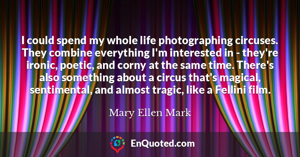 I could spend my whole life photographing circuses. They combine everything I'm interested in - they're ironic, poetic, and corny at the same time. There's also something about a circus that's magical, sentimental, and almost tragic, like a Fellini film.