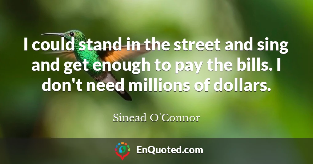 I could stand in the street and sing and get enough to pay the bills. I don't need millions of dollars.