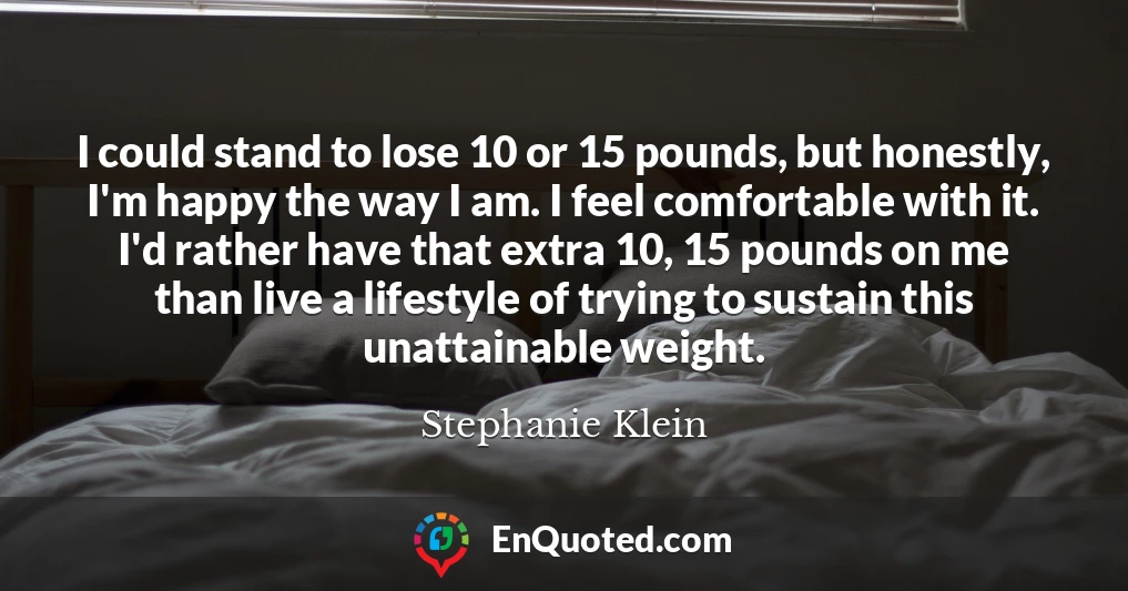 I could stand to lose 10 or 15 pounds, but honestly, I'm happy the way I am. I feel comfortable with it. I'd rather have that extra 10, 15 pounds on me than live a lifestyle of trying to sustain this unattainable weight.