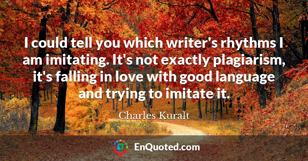 I could tell you which writer's rhythms I am imitating. It's not exactly plagiarism, it's falling in love with good language and trying to imitate it.
