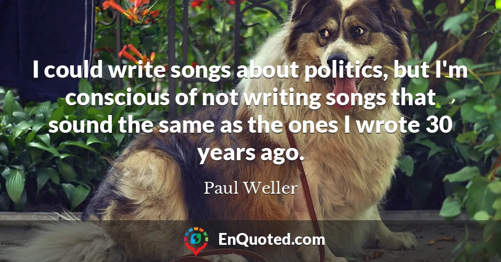 I could write songs about politics, but I'm conscious of not writing songs that sound the same as the ones I wrote 30 years ago.