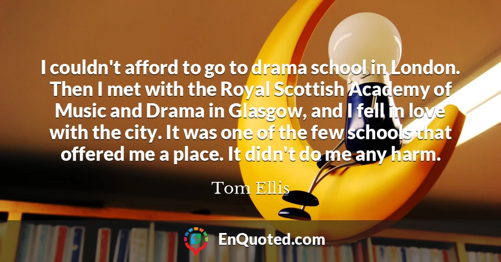 I couldn't afford to go to drama school in London. Then I met with the Royal Scottish Academy of Music and Drama in Glasgow, and I fell in love with the city. It was one of the few schools that offered me a place. It didn't do me any harm.