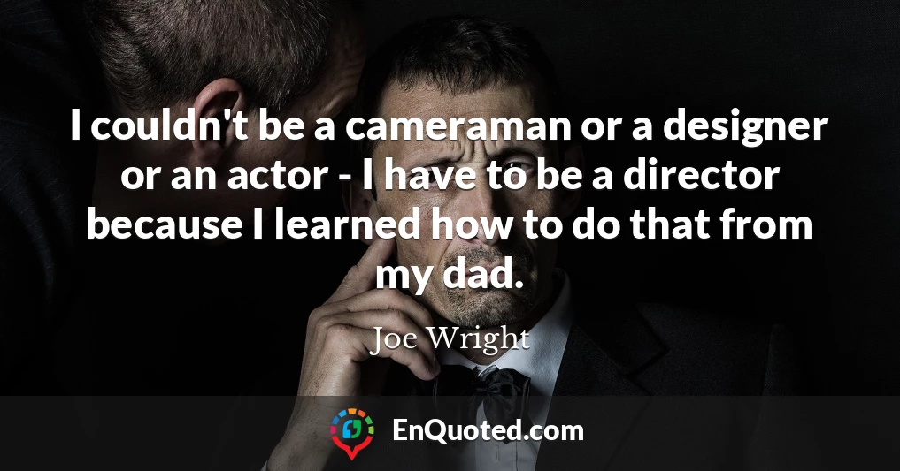I couldn't be a cameraman or a designer or an actor - I have to be a director because I learned how to do that from my dad.