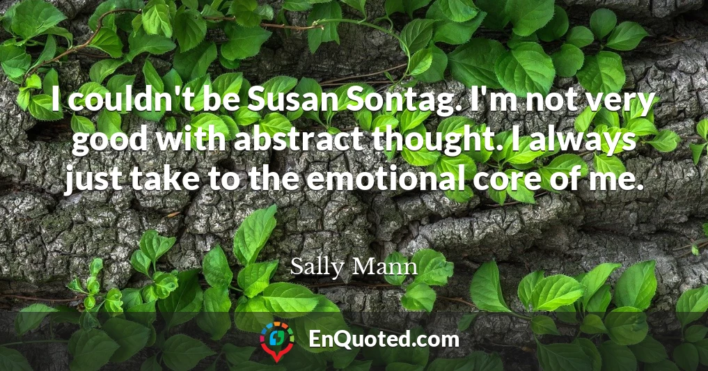 I couldn't be Susan Sontag. I'm not very good with abstract thought. I always just take to the emotional core of me.