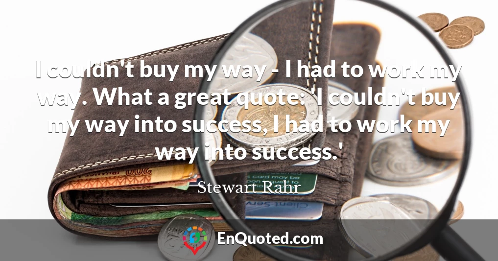 I couldn't buy my way - I had to work my way. What a great quote: 'I couldn't buy my way into success, I had to work my way into success.'