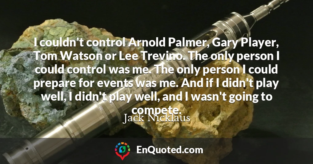 I couldn't control Arnold Palmer, Gary Player, Tom Watson or Lee Trevino. The only person I could control was me. The only person I could prepare for events was me. And if I didn't play well, I didn't play well, and I wasn't going to compete.