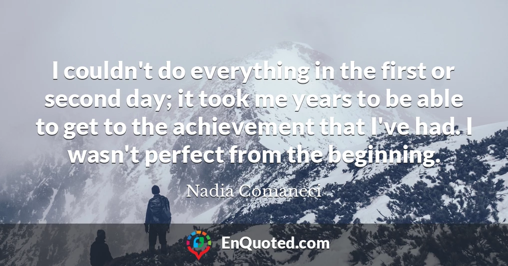 I couldn't do everything in the first or second day; it took me years to be able to get to the achievement that I've had. I wasn't perfect from the beginning.