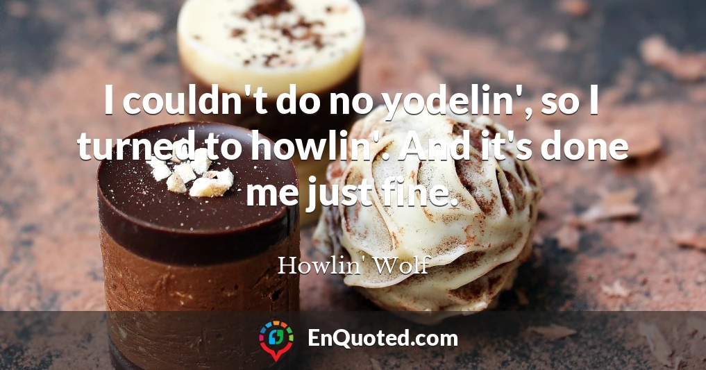I couldn't do no yodelin', so I turned to howlin'. And it's done me just fine.