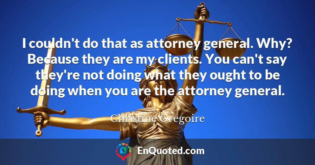 I couldn't do that as attorney general. Why? Because they are my clients. You can't say they're not doing what they ought to be doing when you are the attorney general.