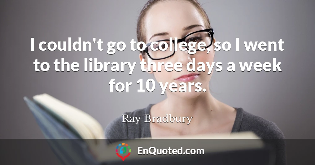 I couldn't go to college, so I went to the library three days a week for 10 years.