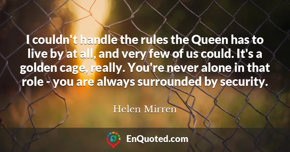 I couldn't handle the rules the Queen has to live by at all, and very few of us could. It's a golden cage, really. You're never alone in that role - you are always surrounded by security.