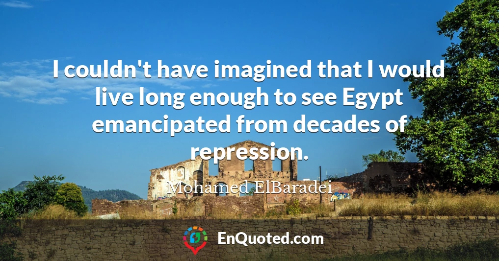 I couldn't have imagined that I would live long enough to see Egypt emancipated from decades of repression.