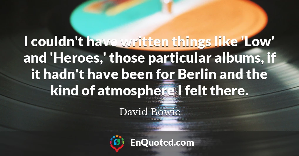 I couldn't have written things like 'Low' and 'Heroes,' those particular albums, if it hadn't have been for Berlin and the kind of atmosphere I felt there.