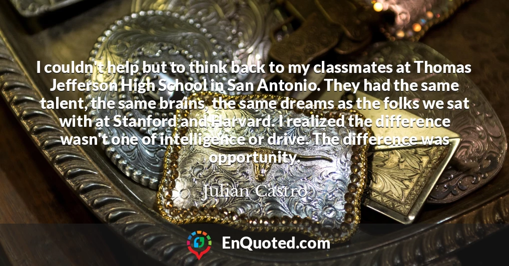 I couldn't help but to think back to my classmates at Thomas Jefferson High School in San Antonio. They had the same talent, the same brains, the same dreams as the folks we sat with at Stanford and Harvard. I realized the difference wasn't one of intelligence or drive. The difference was opportunity.