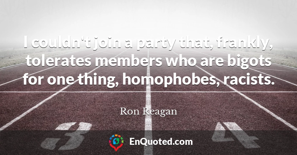 I couldn't join a party that, frankly, tolerates members who are bigots for one thing, homophobes, racists.