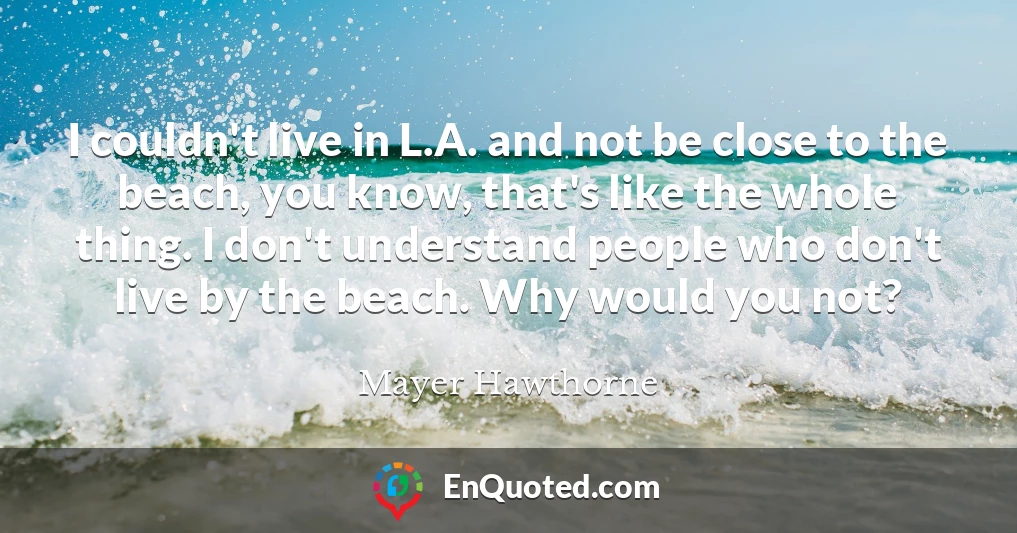 I couldn't live in L.A. and not be close to the beach, you know, that's like the whole thing. I don't understand people who don't live by the beach. Why would you not?