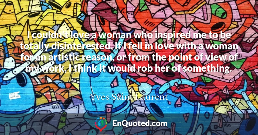 I couldn't love a woman who inspired me to be totally disinterested. If I fell in love with a woman for an artistic reason, or from the point of view of my work, I think it would rob her of something.