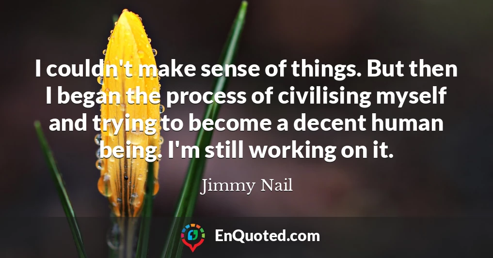 I couldn't make sense of things. But then I began the process of civilising myself and trying to become a decent human being. I'm still working on it.