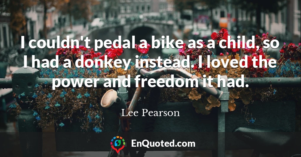 I couldn't pedal a bike as a child, so I had a donkey instead. I loved the power and freedom it had.